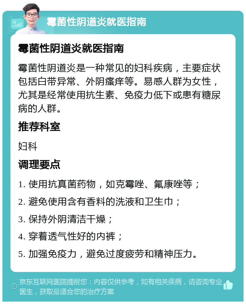 霉菌性阴道炎就医指南 霉菌性阴道炎就医指南 霉菌性阴道炎是一种常见的妇科疾病，主要症状包括白带异常、外阴瘙痒等。易感人群为女性，尤其是经常使用抗生素、免疫力低下或患有糖尿病的人群。 推荐科室 妇科 调理要点 1. 使用抗真菌药物，如克霉唑、氟康唑等； 2. 避免使用含有香料的洗液和卫生巾； 3. 保持外阴清洁干燥； 4. 穿着透气性好的内裤； 5. 加强免疫力，避免过度疲劳和精神压力。