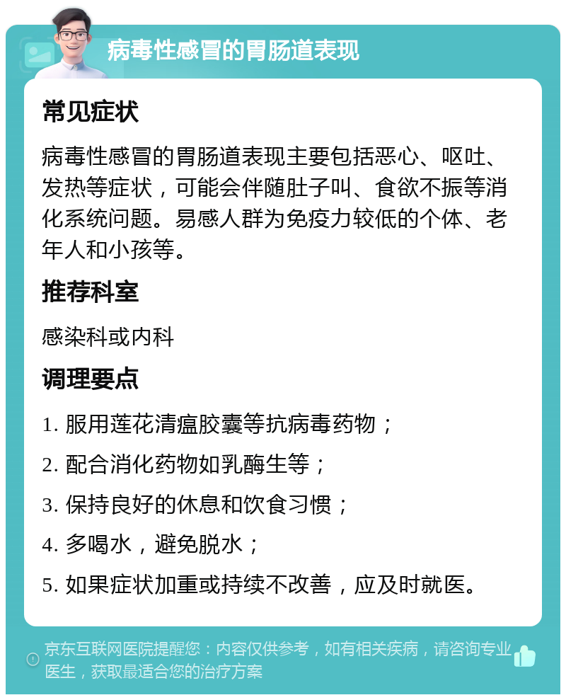 病毒性感冒的胃肠道表现 常见症状 病毒性感冒的胃肠道表现主要包括恶心、呕吐、发热等症状，可能会伴随肚子叫、食欲不振等消化系统问题。易感人群为免疫力较低的个体、老年人和小孩等。 推荐科室 感染科或内科 调理要点 1. 服用莲花清瘟胶囊等抗病毒药物； 2. 配合消化药物如乳酶生等； 3. 保持良好的休息和饮食习惯； 4. 多喝水，避免脱水； 5. 如果症状加重或持续不改善，应及时就医。