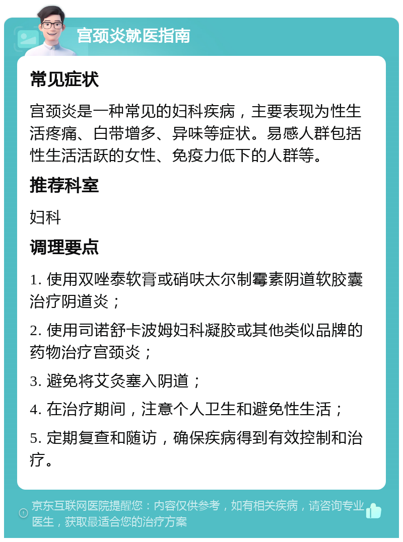 宫颈炎就医指南 常见症状 宫颈炎是一种常见的妇科疾病，主要表现为性生活疼痛、白带增多、异味等症状。易感人群包括性生活活跃的女性、免疫力低下的人群等。 推荐科室 妇科 调理要点 1. 使用双唑泰软膏或硝呋太尔制霉素阴道软胶囊治疗阴道炎； 2. 使用司诺舒卡波姆妇科凝胶或其他类似品牌的药物治疗宫颈炎； 3. 避免将艾灸塞入阴道； 4. 在治疗期间，注意个人卫生和避免性生活； 5. 定期复查和随访，确保疾病得到有效控制和治疗。