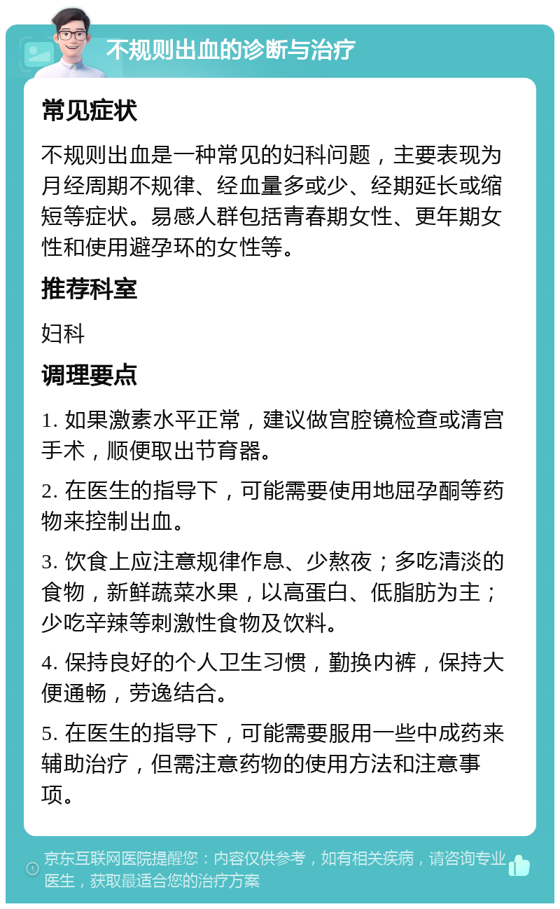 不规则出血的诊断与治疗 常见症状 不规则出血是一种常见的妇科问题，主要表现为月经周期不规律、经血量多或少、经期延长或缩短等症状。易感人群包括青春期女性、更年期女性和使用避孕环的女性等。 推荐科室 妇科 调理要点 1. 如果激素水平正常，建议做宫腔镜检查或清宫手术，顺便取出节育器。 2. 在医生的指导下，可能需要使用地屈孕酮等药物来控制出血。 3. 饮食上应注意规律作息、少熬夜；多吃清淡的食物，新鲜蔬菜水果，以高蛋白、低脂肪为主；少吃辛辣等刺激性食物及饮料。 4. 保持良好的个人卫生习惯，勤换内裤，保持大便通畅，劳逸结合。 5. 在医生的指导下，可能需要服用一些中成药来辅助治疗，但需注意药物的使用方法和注意事项。