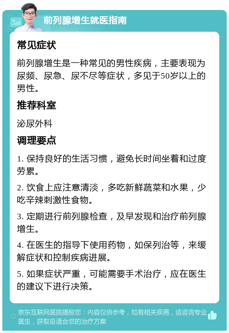 前列腺增生就医指南 常见症状 前列腺增生是一种常见的男性疾病，主要表现为尿频、尿急、尿不尽等症状，多见于50岁以上的男性。 推荐科室 泌尿外科 调理要点 1. 保持良好的生活习惯，避免长时间坐着和过度劳累。 2. 饮食上应注意清淡，多吃新鲜蔬菜和水果，少吃辛辣刺激性食物。 3. 定期进行前列腺检查，及早发现和治疗前列腺增生。 4. 在医生的指导下使用药物，如保列治等，来缓解症状和控制疾病进展。 5. 如果症状严重，可能需要手术治疗，应在医生的建议下进行决策。