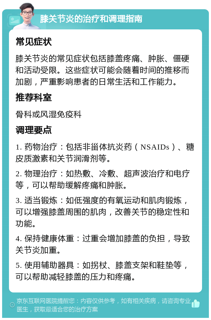 膝关节炎的治疗和调理指南 常见症状 膝关节炎的常见症状包括膝盖疼痛、肿胀、僵硬和活动受限。这些症状可能会随着时间的推移而加剧，严重影响患者的日常生活和工作能力。 推荐科室 骨科或风湿免疫科 调理要点 1. 药物治疗：包括非甾体抗炎药（NSAIDs）、糖皮质激素和关节润滑剂等。 2. 物理治疗：如热敷、冷敷、超声波治疗和电疗等，可以帮助缓解疼痛和肿胀。 3. 适当锻炼：如低强度的有氧运动和肌肉锻炼，可以增强膝盖周围的肌肉，改善关节的稳定性和功能。 4. 保持健康体重：过重会增加膝盖的负担，导致关节炎加重。 5. 使用辅助器具：如拐杖、膝盖支架和鞋垫等，可以帮助减轻膝盖的压力和疼痛。