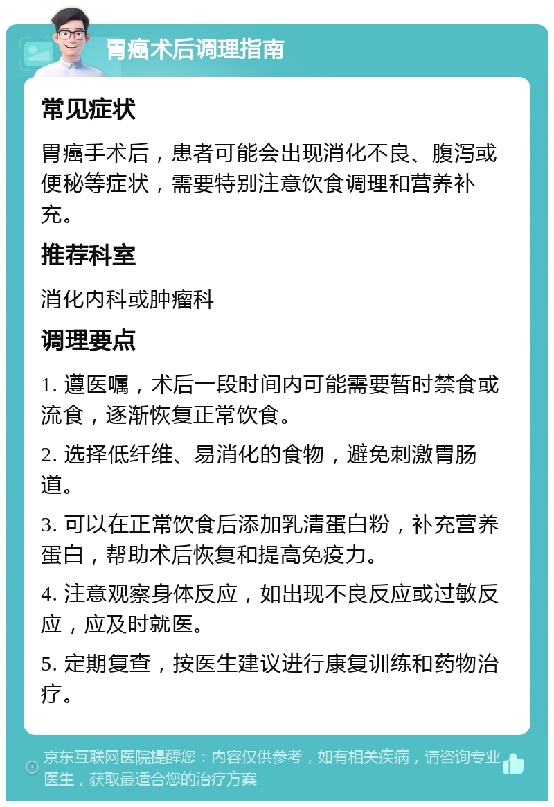 胃癌术后调理指南 常见症状 胃癌手术后，患者可能会出现消化不良、腹泻或便秘等症状，需要特别注意饮食调理和营养补充。 推荐科室 消化内科或肿瘤科 调理要点 1. 遵医嘱，术后一段时间内可能需要暂时禁食或流食，逐渐恢复正常饮食。 2. 选择低纤维、易消化的食物，避免刺激胃肠道。 3. 可以在正常饮食后添加乳清蛋白粉，补充营养蛋白，帮助术后恢复和提高免疫力。 4. 注意观察身体反应，如出现不良反应或过敏反应，应及时就医。 5. 定期复查，按医生建议进行康复训练和药物治疗。