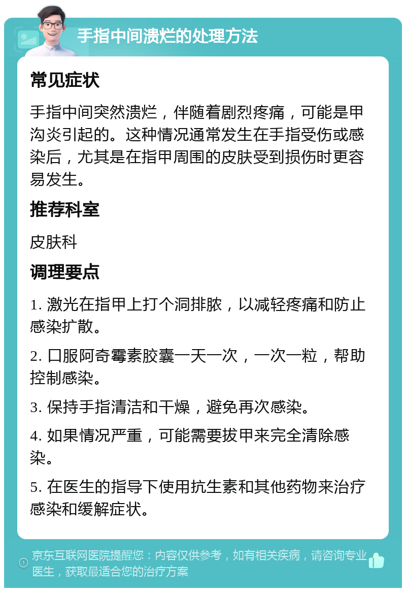 手指中间溃烂的处理方法 常见症状 手指中间突然溃烂，伴随着剧烈疼痛，可能是甲沟炎引起的。这种情况通常发生在手指受伤或感染后，尤其是在指甲周围的皮肤受到损伤时更容易发生。 推荐科室 皮肤科 调理要点 1. 激光在指甲上打个洞排脓，以减轻疼痛和防止感染扩散。 2. 口服阿奇霉素胶囊一天一次，一次一粒，帮助控制感染。 3. 保持手指清洁和干燥，避免再次感染。 4. 如果情况严重，可能需要拔甲来完全清除感染。 5. 在医生的指导下使用抗生素和其他药物来治疗感染和缓解症状。