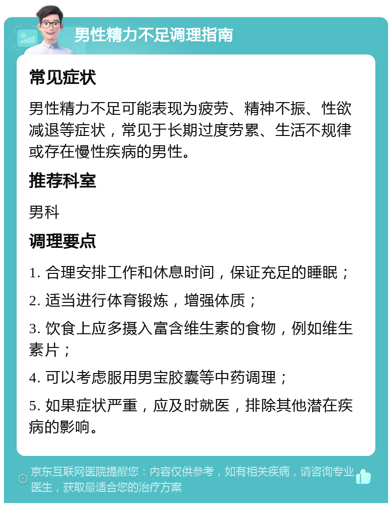 男性精力不足调理指南 常见症状 男性精力不足可能表现为疲劳、精神不振、性欲减退等症状，常见于长期过度劳累、生活不规律或存在慢性疾病的男性。 推荐科室 男科 调理要点 1. 合理安排工作和休息时间，保证充足的睡眠； 2. 适当进行体育锻炼，增强体质； 3. 饮食上应多摄入富含维生素的食物，例如维生素片； 4. 可以考虑服用男宝胶囊等中药调理； 5. 如果症状严重，应及时就医，排除其他潜在疾病的影响。