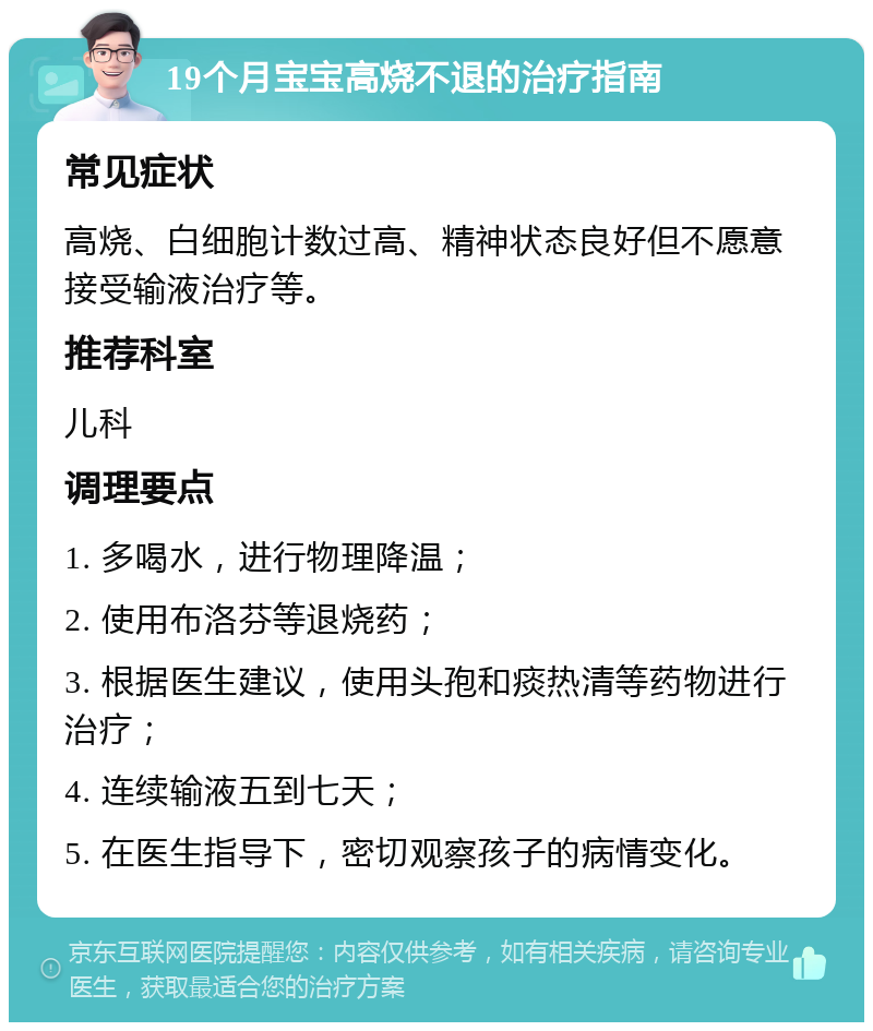 19个月宝宝高烧不退的治疗指南 常见症状 高烧、白细胞计数过高、精神状态良好但不愿意接受输液治疗等。 推荐科室 儿科 调理要点 1. 多喝水，进行物理降温； 2. 使用布洛芬等退烧药； 3. 根据医生建议，使用头孢和痰热清等药物进行治疗； 4. 连续输液五到七天； 5. 在医生指导下，密切观察孩子的病情变化。