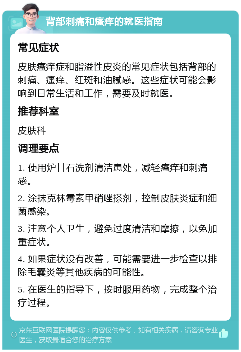 背部刺痛和瘙痒的就医指南 常见症状 皮肤瘙痒症和脂溢性皮炎的常见症状包括背部的刺痛、瘙痒、红斑和油腻感。这些症状可能会影响到日常生活和工作，需要及时就医。 推荐科室 皮肤科 调理要点 1. 使用炉甘石洗剂清洁患处，减轻瘙痒和刺痛感。 2. 涂抹克林霉素甲硝唑搽剂，控制皮肤炎症和细菌感染。 3. 注意个人卫生，避免过度清洁和摩擦，以免加重症状。 4. 如果症状没有改善，可能需要进一步检查以排除毛囊炎等其他疾病的可能性。 5. 在医生的指导下，按时服用药物，完成整个治疗过程。