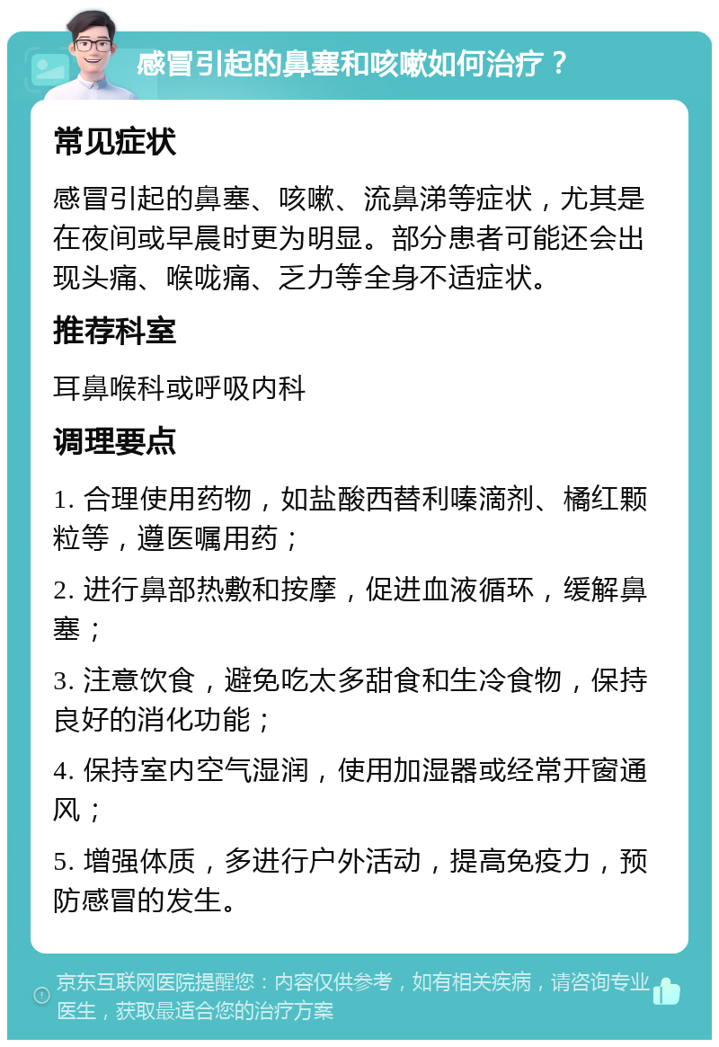 感冒引起的鼻塞和咳嗽如何治疗？ 常见症状 感冒引起的鼻塞、咳嗽、流鼻涕等症状，尤其是在夜间或早晨时更为明显。部分患者可能还会出现头痛、喉咙痛、乏力等全身不适症状。 推荐科室 耳鼻喉科或呼吸内科 调理要点 1. 合理使用药物，如盐酸西替利嗪滴剂、橘红颗粒等，遵医嘱用药； 2. 进行鼻部热敷和按摩，促进血液循环，缓解鼻塞； 3. 注意饮食，避免吃太多甜食和生冷食物，保持良好的消化功能； 4. 保持室内空气湿润，使用加湿器或经常开窗通风； 5. 增强体质，多进行户外活动，提高免疫力，预防感冒的发生。