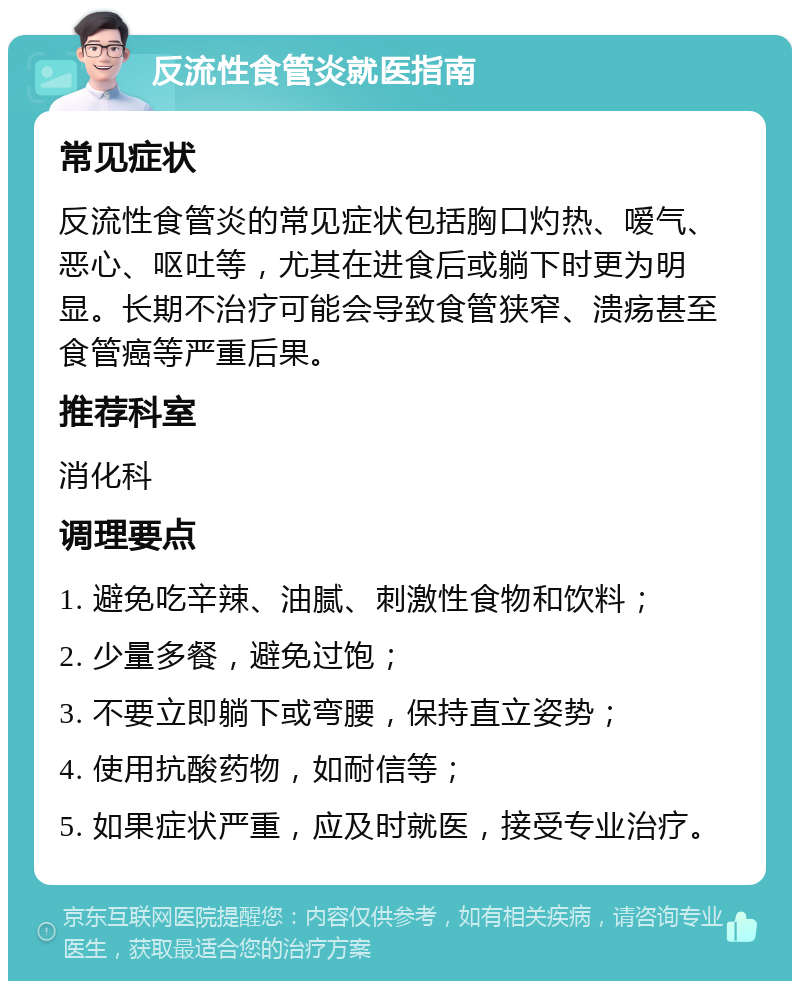 反流性食管炎就医指南 常见症状 反流性食管炎的常见症状包括胸口灼热、嗳气、恶心、呕吐等，尤其在进食后或躺下时更为明显。长期不治疗可能会导致食管狭窄、溃疡甚至食管癌等严重后果。 推荐科室 消化科 调理要点 1. 避免吃辛辣、油腻、刺激性食物和饮料； 2. 少量多餐，避免过饱； 3. 不要立即躺下或弯腰，保持直立姿势； 4. 使用抗酸药物，如耐信等； 5. 如果症状严重，应及时就医，接受专业治疗。