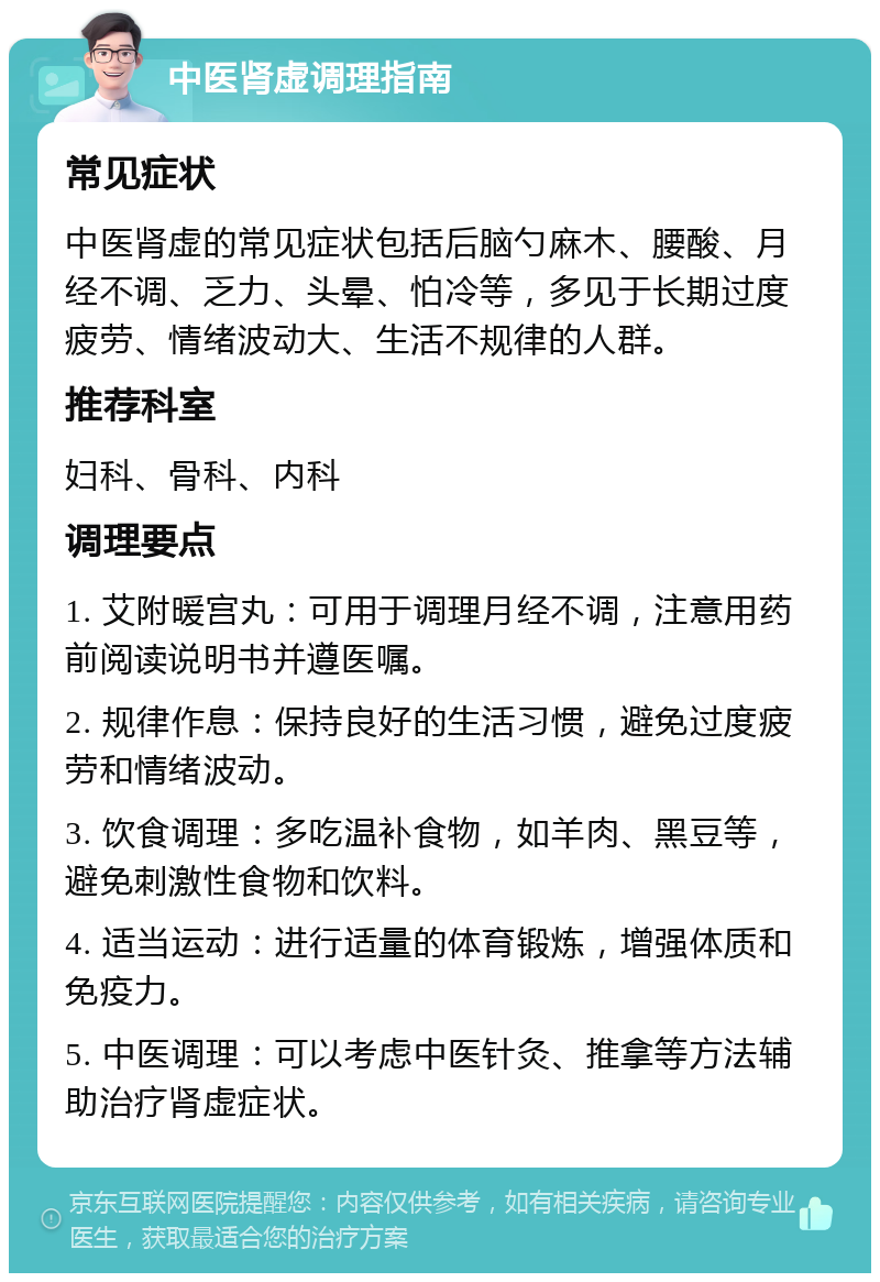 中医肾虚调理指南 常见症状 中医肾虚的常见症状包括后脑勺麻木、腰酸、月经不调、乏力、头晕、怕冷等，多见于长期过度疲劳、情绪波动大、生活不规律的人群。 推荐科室 妇科、骨科、内科 调理要点 1. 艾附暖宫丸：可用于调理月经不调，注意用药前阅读说明书并遵医嘱。 2. 规律作息：保持良好的生活习惯，避免过度疲劳和情绪波动。 3. 饮食调理：多吃温补食物，如羊肉、黑豆等，避免刺激性食物和饮料。 4. 适当运动：进行适量的体育锻炼，增强体质和免疫力。 5. 中医调理：可以考虑中医针灸、推拿等方法辅助治疗肾虚症状。