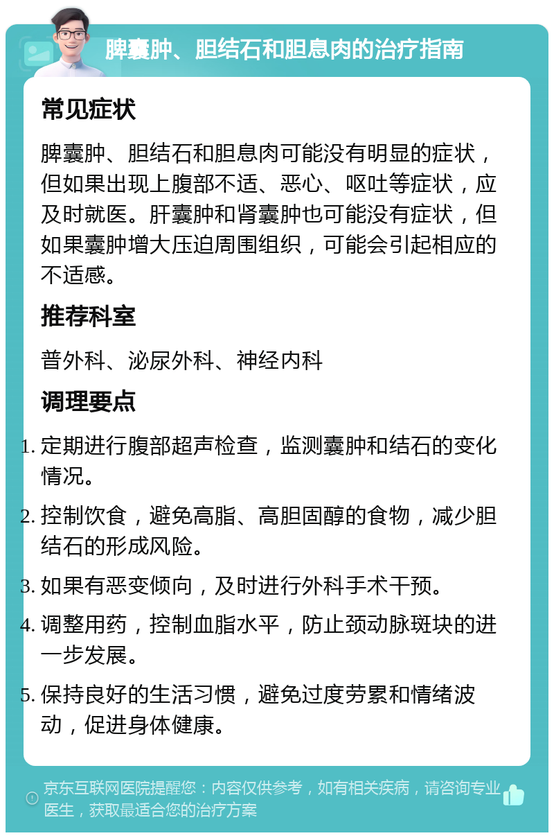 脾囊肿、胆结石和胆息肉的治疗指南 常见症状 脾囊肿、胆结石和胆息肉可能没有明显的症状，但如果出现上腹部不适、恶心、呕吐等症状，应及时就医。肝囊肿和肾囊肿也可能没有症状，但如果囊肿增大压迫周围组织，可能会引起相应的不适感。 推荐科室 普外科、泌尿外科、神经内科 调理要点 定期进行腹部超声检查，监测囊肿和结石的变化情况。 控制饮食，避免高脂、高胆固醇的食物，减少胆结石的形成风险。 如果有恶变倾向，及时进行外科手术干预。 调整用药，控制血脂水平，防止颈动脉斑块的进一步发展。 保持良好的生活习惯，避免过度劳累和情绪波动，促进身体健康。