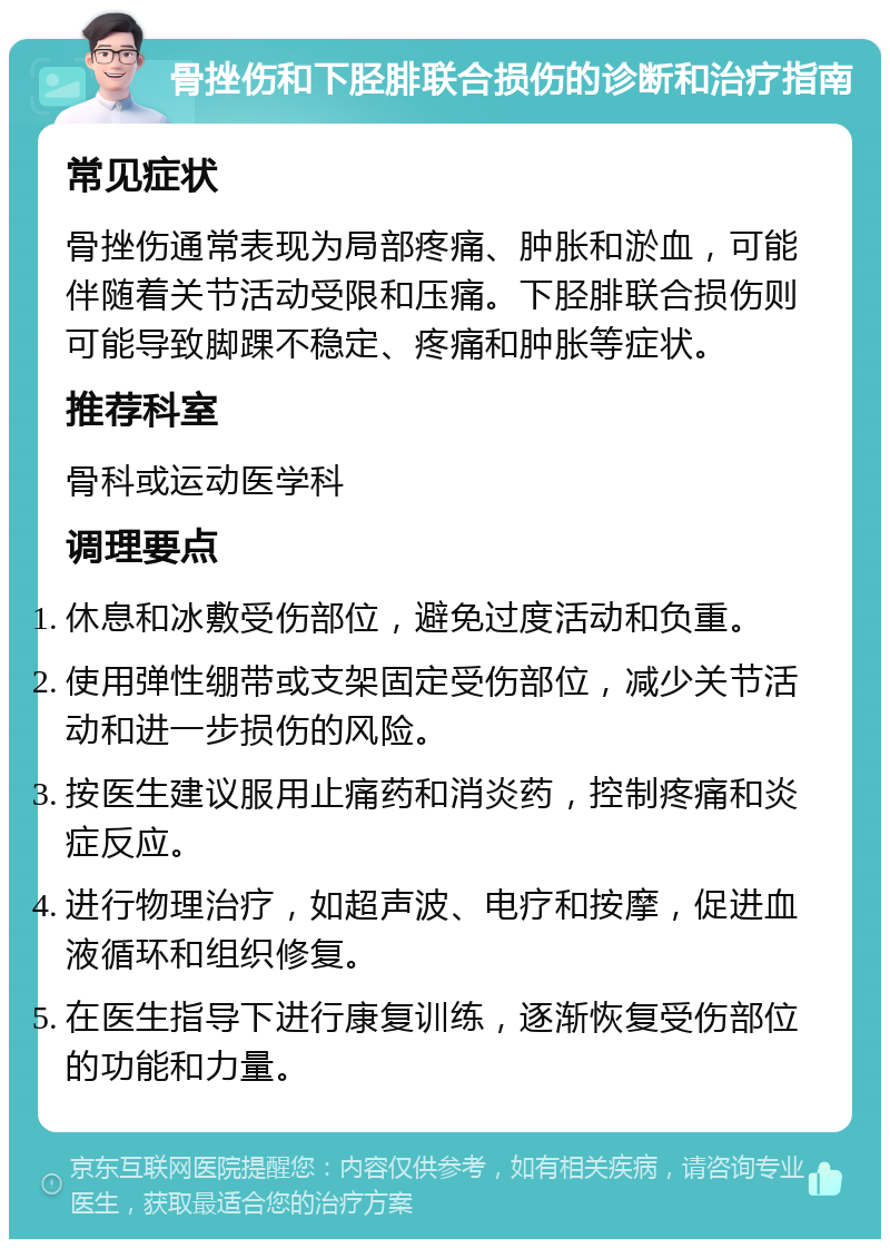 骨挫伤和下胫腓联合损伤的诊断和治疗指南 常见症状 骨挫伤通常表现为局部疼痛、肿胀和淤血，可能伴随着关节活动受限和压痛。下胫腓联合损伤则可能导致脚踝不稳定、疼痛和肿胀等症状。 推荐科室 骨科或运动医学科 调理要点 休息和冰敷受伤部位，避免过度活动和负重。 使用弹性绷带或支架固定受伤部位，减少关节活动和进一步损伤的风险。 按医生建议服用止痛药和消炎药，控制疼痛和炎症反应。 进行物理治疗，如超声波、电疗和按摩，促进血液循环和组织修复。 在医生指导下进行康复训练，逐渐恢复受伤部位的功能和力量。