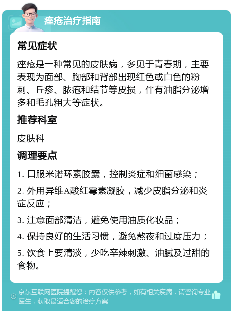 痤疮治疗指南 常见症状 痤疮是一种常见的皮肤病，多见于青春期，主要表现为面部、胸部和背部出现红色或白色的粉刺、丘疹、脓疱和结节等皮损，伴有油脂分泌增多和毛孔粗大等症状。 推荐科室 皮肤科 调理要点 1. 口服米诺环素胶囊，控制炎症和细菌感染； 2. 外用异维A酸红霉素凝胶，减少皮脂分泌和炎症反应； 3. 注意面部清洁，避免使用油质化妆品； 4. 保持良好的生活习惯，避免熬夜和过度压力； 5. 饮食上要清淡，少吃辛辣刺激、油腻及过甜的食物。