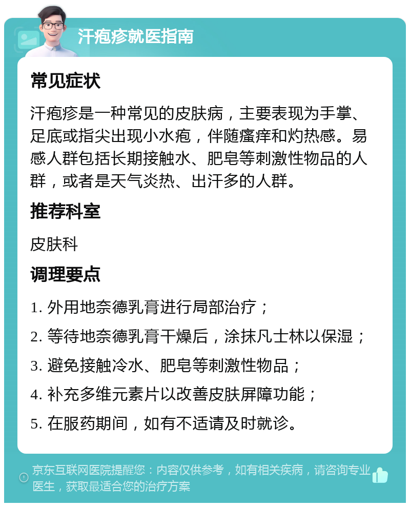 汗疱疹就医指南 常见症状 汗疱疹是一种常见的皮肤病，主要表现为手掌、足底或指尖出现小水疱，伴随瘙痒和灼热感。易感人群包括长期接触水、肥皂等刺激性物品的人群，或者是天气炎热、出汗多的人群。 推荐科室 皮肤科 调理要点 1. 外用地奈德乳膏进行局部治疗； 2. 等待地奈德乳膏干燥后，涂抹凡士林以保湿； 3. 避免接触冷水、肥皂等刺激性物品； 4. 补充多维元素片以改善皮肤屏障功能； 5. 在服药期间，如有不适请及时就诊。