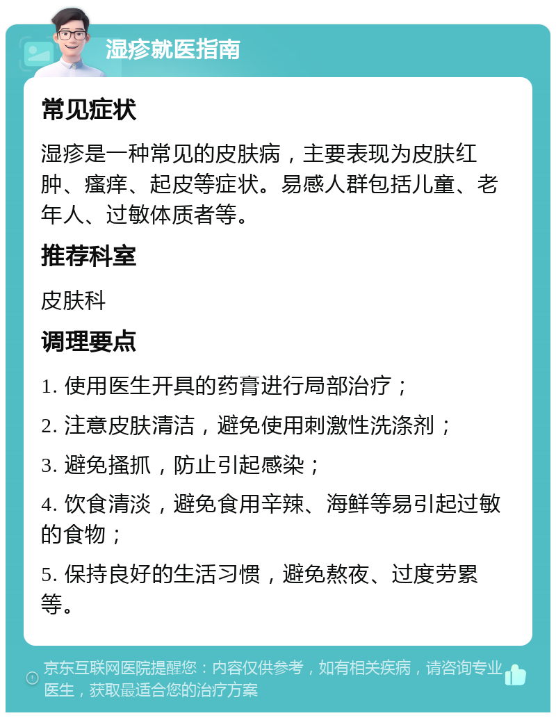 湿疹就医指南 常见症状 湿疹是一种常见的皮肤病，主要表现为皮肤红肿、瘙痒、起皮等症状。易感人群包括儿童、老年人、过敏体质者等。 推荐科室 皮肤科 调理要点 1. 使用医生开具的药膏进行局部治疗； 2. 注意皮肤清洁，避免使用刺激性洗涤剂； 3. 避免搔抓，防止引起感染； 4. 饮食清淡，避免食用辛辣、海鲜等易引起过敏的食物； 5. 保持良好的生活习惯，避免熬夜、过度劳累等。