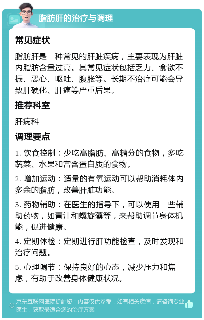 脂肪肝的治疗与调理 常见症状 脂肪肝是一种常见的肝脏疾病，主要表现为肝脏内脂肪含量过高。其常见症状包括乏力、食欲不振、恶心、呕吐、腹胀等。长期不治疗可能会导致肝硬化、肝癌等严重后果。 推荐科室 肝病科 调理要点 1. 饮食控制：少吃高脂肪、高糖分的食物，多吃蔬菜、水果和富含蛋白质的食物。 2. 增加运动：适量的有氧运动可以帮助消耗体内多余的脂肪，改善肝脏功能。 3. 药物辅助：在医生的指导下，可以使用一些辅助药物，如青汁和螺旋藻等，来帮助调节身体机能，促进健康。 4. 定期体检：定期进行肝功能检查，及时发现和治疗问题。 5. 心理调节：保持良好的心态，减少压力和焦虑，有助于改善身体健康状况。