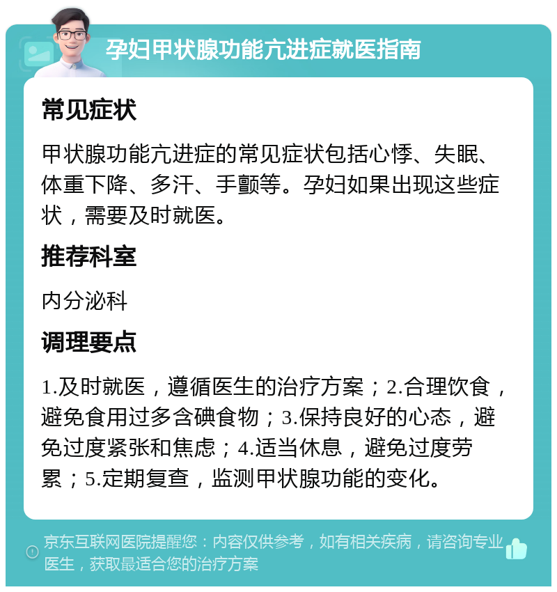 孕妇甲状腺功能亢进症就医指南 常见症状 甲状腺功能亢进症的常见症状包括心悸、失眠、体重下降、多汗、手颤等。孕妇如果出现这些症状，需要及时就医。 推荐科室 内分泌科 调理要点 1.及时就医，遵循医生的治疗方案；2.合理饮食，避免食用过多含碘食物；3.保持良好的心态，避免过度紧张和焦虑；4.适当休息，避免过度劳累；5.定期复查，监测甲状腺功能的变化。