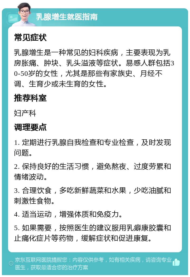 乳腺增生就医指南 常见症状 乳腺增生是一种常见的妇科疾病，主要表现为乳房胀痛、肿块、乳头溢液等症状。易感人群包括30-50岁的女性，尤其是那些有家族史、月经不调、生育少或未生育的女性。 推荐科室 妇产科 调理要点 1. 定期进行乳腺自我检查和专业检查，及时发现问题。 2. 保持良好的生活习惯，避免熬夜、过度劳累和情绪波动。 3. 合理饮食，多吃新鲜蔬菜和水果，少吃油腻和刺激性食物。 4. 适当运动，增强体质和免疫力。 5. 如果需要，按照医生的建议服用乳癖康胶囊和止痛化症片等药物，缓解症状和促进康复。