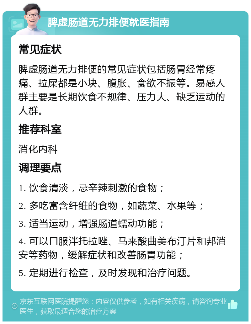 脾虚肠道无力排便就医指南 常见症状 脾虚肠道无力排便的常见症状包括肠胃经常疼痛、拉屎都是小块、腹胀、食欲不振等。易感人群主要是长期饮食不规律、压力大、缺乏运动的人群。 推荐科室 消化内科 调理要点 1. 饮食清淡，忌辛辣刺激的食物； 2. 多吃富含纤维的食物，如蔬菜、水果等； 3. 适当运动，增强肠道蠕动功能； 4. 可以口服泮托拉唑、马来酸曲美布汀片和邦消安等药物，缓解症状和改善肠胃功能； 5. 定期进行检查，及时发现和治疗问题。