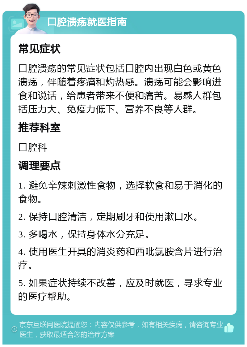 口腔溃疡就医指南 常见症状 口腔溃疡的常见症状包括口腔内出现白色或黄色溃疡，伴随着疼痛和灼热感。溃疡可能会影响进食和说话，给患者带来不便和痛苦。易感人群包括压力大、免疫力低下、营养不良等人群。 推荐科室 口腔科 调理要点 1. 避免辛辣刺激性食物，选择软食和易于消化的食物。 2. 保持口腔清洁，定期刷牙和使用漱口水。 3. 多喝水，保持身体水分充足。 4. 使用医生开具的消炎药和西吡氯胺含片进行治疗。 5. 如果症状持续不改善，应及时就医，寻求专业的医疗帮助。