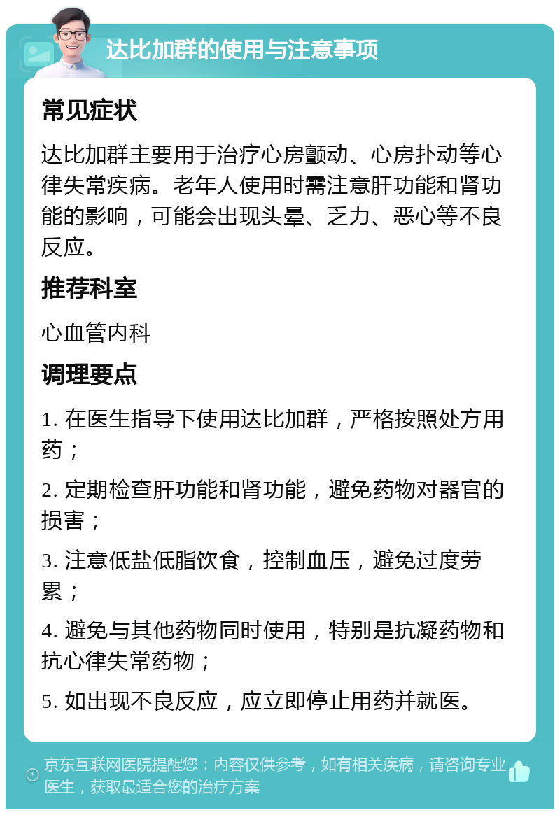 达比加群的使用与注意事项 常见症状 达比加群主要用于治疗心房颤动、心房扑动等心律失常疾病。老年人使用时需注意肝功能和肾功能的影响，可能会出现头晕、乏力、恶心等不良反应。 推荐科室 心血管内科 调理要点 1. 在医生指导下使用达比加群，严格按照处方用药； 2. 定期检查肝功能和肾功能，避免药物对器官的损害； 3. 注意低盐低脂饮食，控制血压，避免过度劳累； 4. 避免与其他药物同时使用，特别是抗凝药物和抗心律失常药物； 5. 如出现不良反应，应立即停止用药并就医。