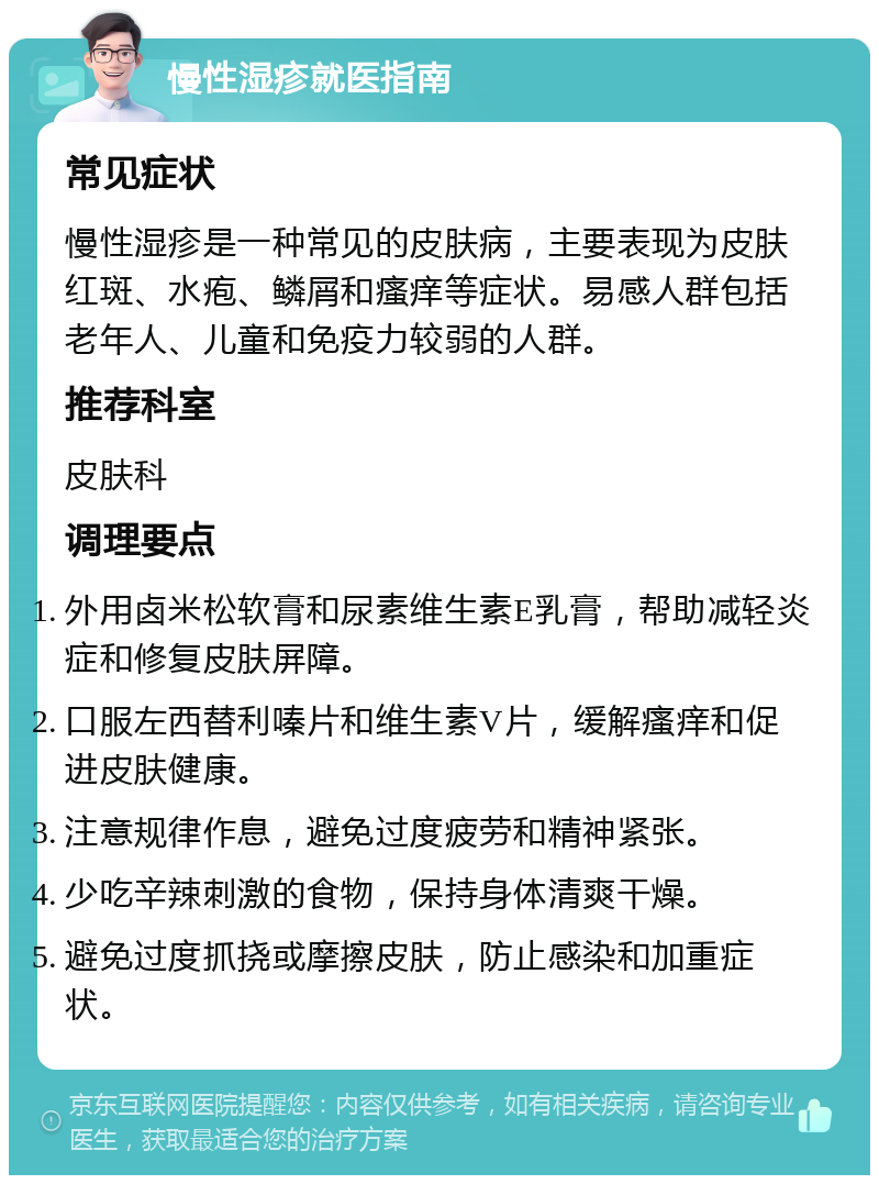 慢性湿疹就医指南 常见症状 慢性湿疹是一种常见的皮肤病，主要表现为皮肤红斑、水疱、鳞屑和瘙痒等症状。易感人群包括老年人、儿童和免疫力较弱的人群。 推荐科室 皮肤科 调理要点 外用卤米松软膏和尿素维生素E乳膏，帮助减轻炎症和修复皮肤屏障。 口服左西替利嗪片和维生素V片，缓解瘙痒和促进皮肤健康。 注意规律作息，避免过度疲劳和精神紧张。 少吃辛辣刺激的食物，保持身体清爽干燥。 避免过度抓挠或摩擦皮肤，防止感染和加重症状。