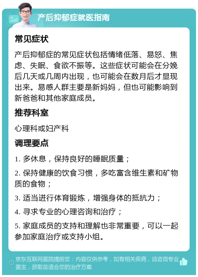 产后抑郁症就医指南 常见症状 产后抑郁症的常见症状包括情绪低落、易怒、焦虑、失眠、食欲不振等。这些症状可能会在分娩后几天或几周内出现，也可能会在数月后才显现出来。易感人群主要是新妈妈，但也可能影响到新爸爸和其他家庭成员。 推荐科室 心理科或妇产科 调理要点 1. 多休息，保持良好的睡眠质量； 2. 保持健康的饮食习惯，多吃富含维生素和矿物质的食物； 3. 适当进行体育锻炼，增强身体的抵抗力； 4. 寻求专业的心理咨询和治疗； 5. 家庭成员的支持和理解也非常重要，可以一起参加家庭治疗或支持小组。