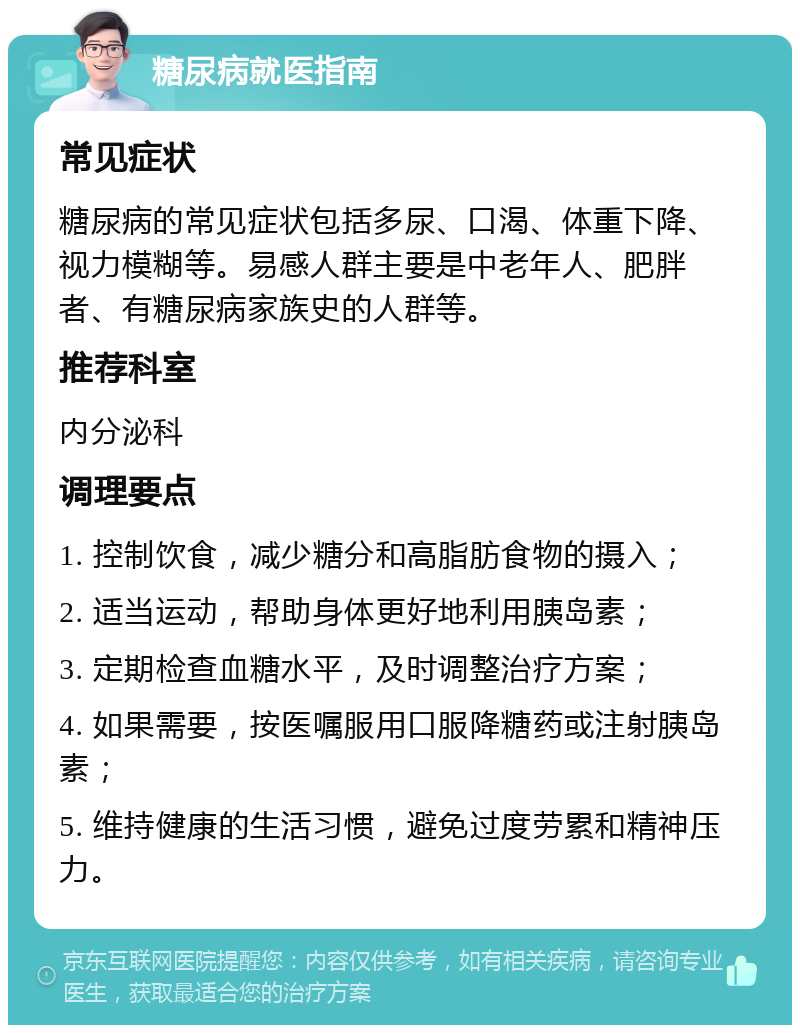 糖尿病就医指南 常见症状 糖尿病的常见症状包括多尿、口渴、体重下降、视力模糊等。易感人群主要是中老年人、肥胖者、有糖尿病家族史的人群等。 推荐科室 内分泌科 调理要点 1. 控制饮食，减少糖分和高脂肪食物的摄入； 2. 适当运动，帮助身体更好地利用胰岛素； 3. 定期检查血糖水平，及时调整治疗方案； 4. 如果需要，按医嘱服用口服降糖药或注射胰岛素； 5. 维持健康的生活习惯，避免过度劳累和精神压力。