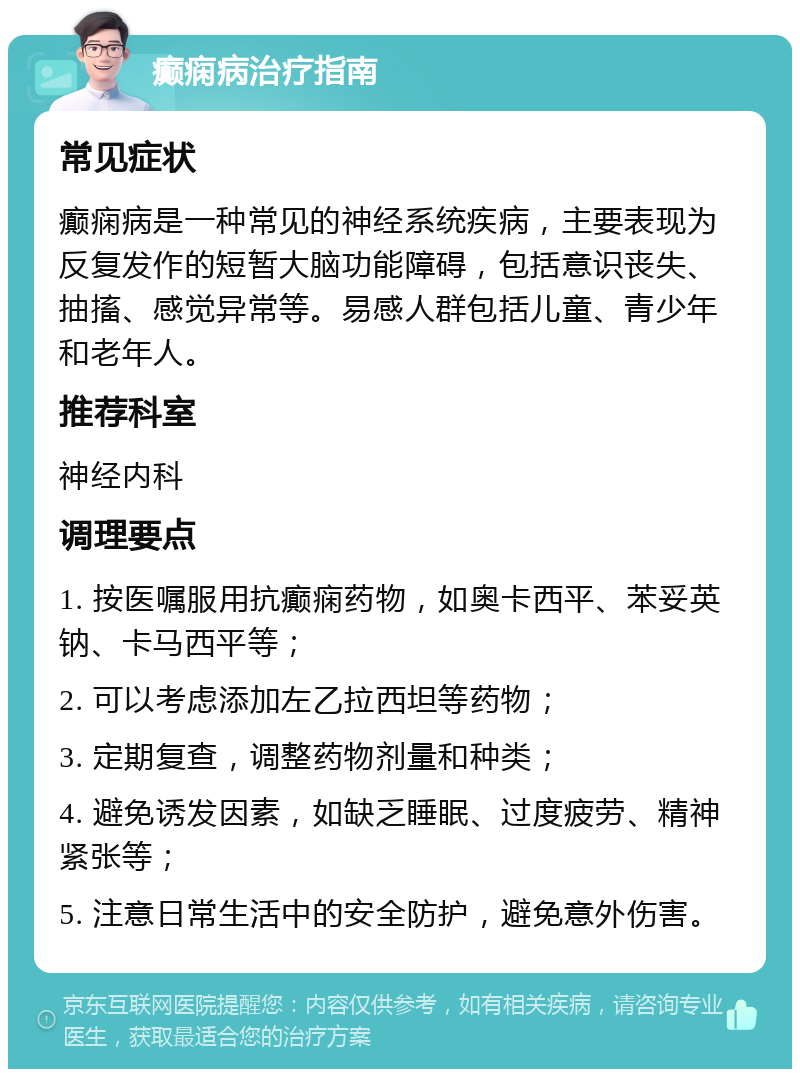 癫痫病治疗指南 常见症状 癫痫病是一种常见的神经系统疾病，主要表现为反复发作的短暂大脑功能障碍，包括意识丧失、抽搐、感觉异常等。易感人群包括儿童、青少年和老年人。 推荐科室 神经内科 调理要点 1. 按医嘱服用抗癫痫药物，如奥卡西平、苯妥英钠、卡马西平等； 2. 可以考虑添加左乙拉西坦等药物； 3. 定期复查，调整药物剂量和种类； 4. 避免诱发因素，如缺乏睡眠、过度疲劳、精神紧张等； 5. 注意日常生活中的安全防护，避免意外伤害。