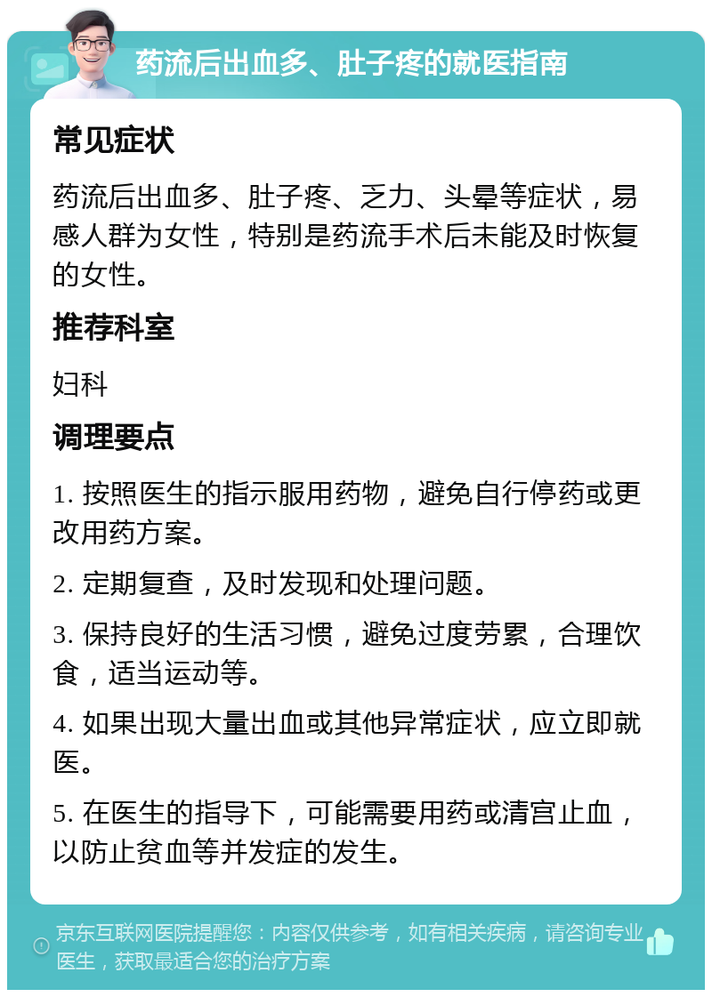 药流后出血多、肚子疼的就医指南 常见症状 药流后出血多、肚子疼、乏力、头晕等症状，易感人群为女性，特别是药流手术后未能及时恢复的女性。 推荐科室 妇科 调理要点 1. 按照医生的指示服用药物，避免自行停药或更改用药方案。 2. 定期复查，及时发现和处理问题。 3. 保持良好的生活习惯，避免过度劳累，合理饮食，适当运动等。 4. 如果出现大量出血或其他异常症状，应立即就医。 5. 在医生的指导下，可能需要用药或清宫止血，以防止贫血等并发症的发生。