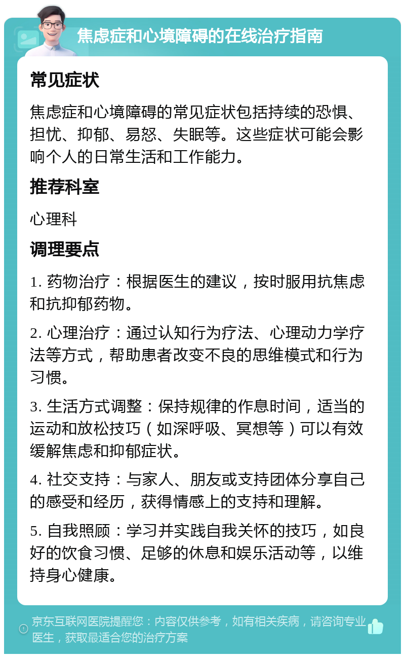 焦虑症和心境障碍的在线治疗指南 常见症状 焦虑症和心境障碍的常见症状包括持续的恐惧、担忧、抑郁、易怒、失眠等。这些症状可能会影响个人的日常生活和工作能力。 推荐科室 心理科 调理要点 1. 药物治疗：根据医生的建议，按时服用抗焦虑和抗抑郁药物。 2. 心理治疗：通过认知行为疗法、心理动力学疗法等方式，帮助患者改变不良的思维模式和行为习惯。 3. 生活方式调整：保持规律的作息时间，适当的运动和放松技巧（如深呼吸、冥想等）可以有效缓解焦虑和抑郁症状。 4. 社交支持：与家人、朋友或支持团体分享自己的感受和经历，获得情感上的支持和理解。 5. 自我照顾：学习并实践自我关怀的技巧，如良好的饮食习惯、足够的休息和娱乐活动等，以维持身心健康。