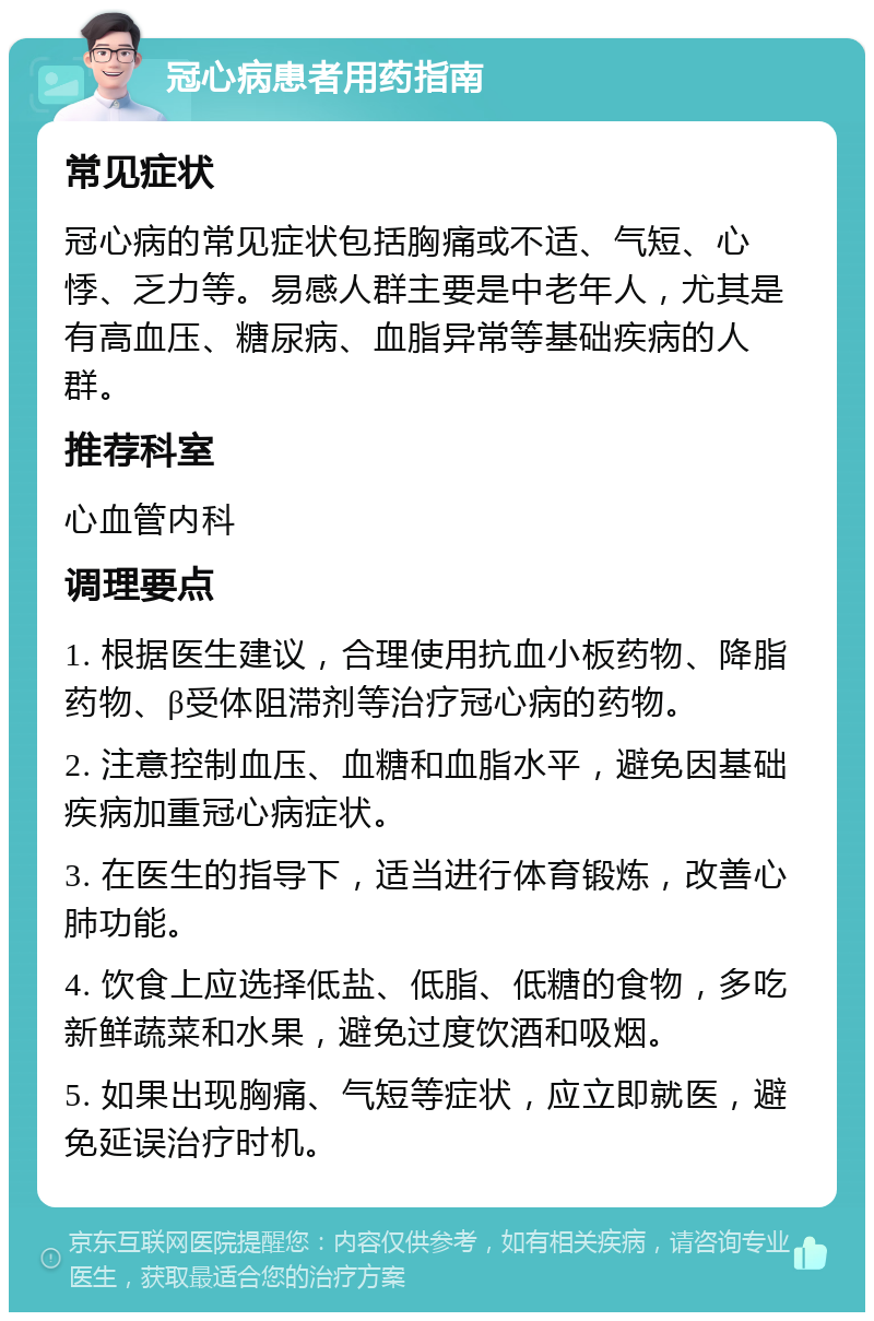 冠心病患者用药指南 常见症状 冠心病的常见症状包括胸痛或不适、气短、心悸、乏力等。易感人群主要是中老年人，尤其是有高血压、糖尿病、血脂异常等基础疾病的人群。 推荐科室 心血管内科 调理要点 1. 根据医生建议，合理使用抗血小板药物、降脂药物、β受体阻滞剂等治疗冠心病的药物。 2. 注意控制血压、血糖和血脂水平，避免因基础疾病加重冠心病症状。 3. 在医生的指导下，适当进行体育锻炼，改善心肺功能。 4. 饮食上应选择低盐、低脂、低糖的食物，多吃新鲜蔬菜和水果，避免过度饮酒和吸烟。 5. 如果出现胸痛、气短等症状，应立即就医，避免延误治疗时机。