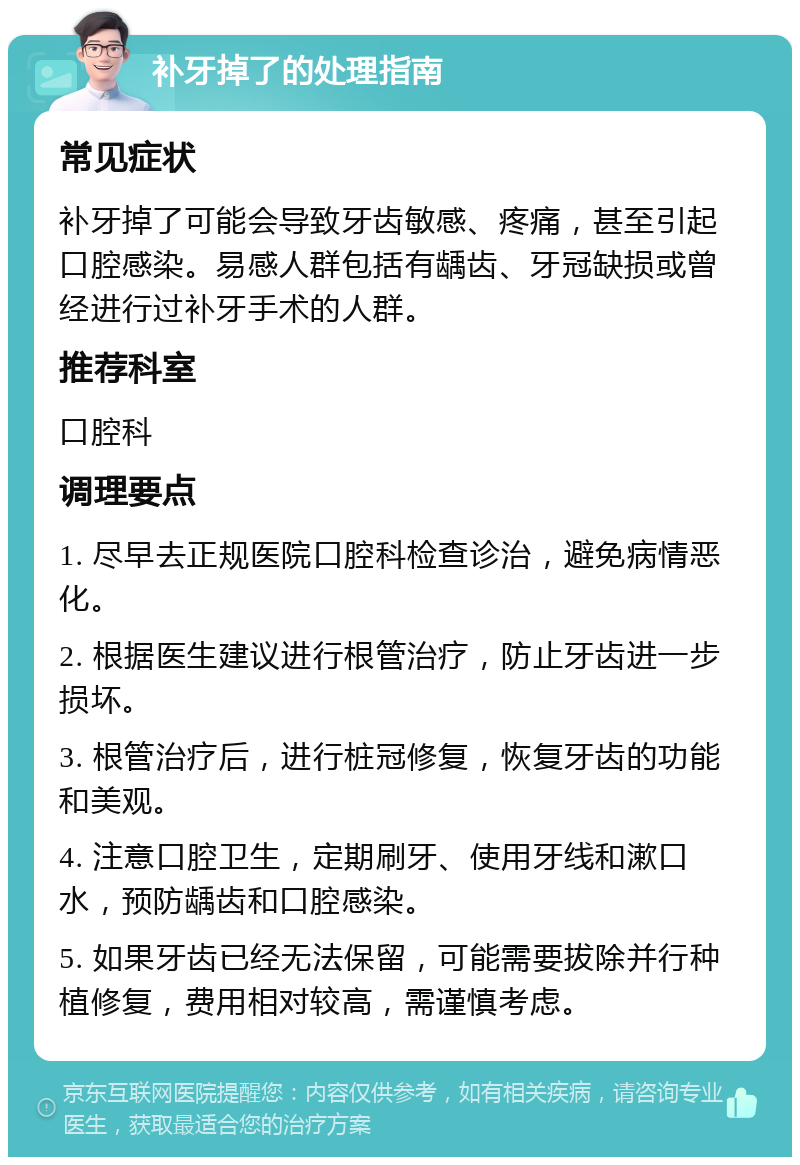 补牙掉了的处理指南 常见症状 补牙掉了可能会导致牙齿敏感、疼痛，甚至引起口腔感染。易感人群包括有龋齿、牙冠缺损或曾经进行过补牙手术的人群。 推荐科室 口腔科 调理要点 1. 尽早去正规医院口腔科检查诊治，避免病情恶化。 2. 根据医生建议进行根管治疗，防止牙齿进一步损坏。 3. 根管治疗后，进行桩冠修复，恢复牙齿的功能和美观。 4. 注意口腔卫生，定期刷牙、使用牙线和漱口水，预防龋齿和口腔感染。 5. 如果牙齿已经无法保留，可能需要拔除并行种植修复，费用相对较高，需谨慎考虑。