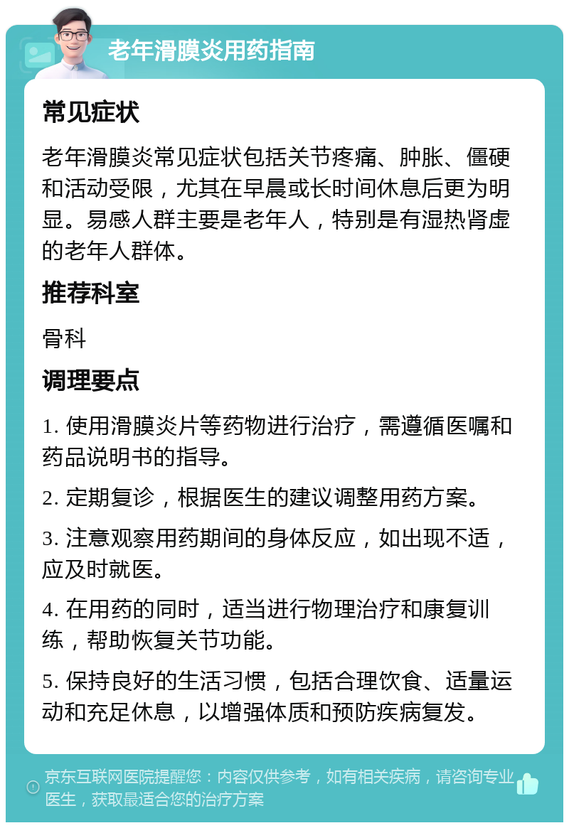 老年滑膜炎用药指南 常见症状 老年滑膜炎常见症状包括关节疼痛、肿胀、僵硬和活动受限，尤其在早晨或长时间休息后更为明显。易感人群主要是老年人，特别是有湿热肾虚的老年人群体。 推荐科室 骨科 调理要点 1. 使用滑膜炎片等药物进行治疗，需遵循医嘱和药品说明书的指导。 2. 定期复诊，根据医生的建议调整用药方案。 3. 注意观察用药期间的身体反应，如出现不适，应及时就医。 4. 在用药的同时，适当进行物理治疗和康复训练，帮助恢复关节功能。 5. 保持良好的生活习惯，包括合理饮食、适量运动和充足休息，以增强体质和预防疾病复发。