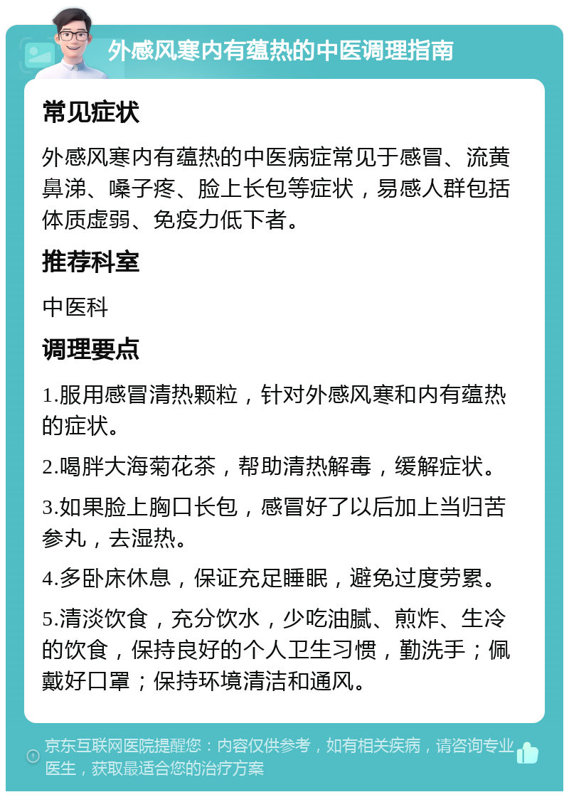 外感风寒内有蕴热的中医调理指南 常见症状 外感风寒内有蕴热的中医病症常见于感冒、流黄鼻涕、嗓子疼、脸上长包等症状，易感人群包括体质虚弱、免疫力低下者。 推荐科室 中医科 调理要点 1.服用感冒清热颗粒，针对外感风寒和内有蕴热的症状。 2.喝胖大海菊花茶，帮助清热解毒，缓解症状。 3.如果脸上胸口长包，感冒好了以后加上当归苦参丸，去湿热。 4.多卧床休息，保证充足睡眠，避免过度劳累。 5.清淡饮食，充分饮水，少吃油腻、煎炸、生冷的饮食，保持良好的个人卫生习惯，勤洗手；佩戴好口罩；保持环境清洁和通风。