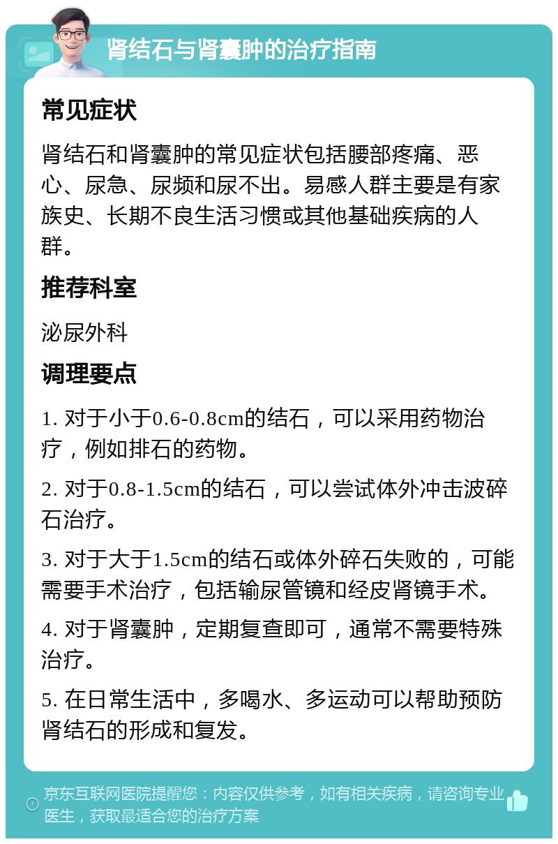 肾结石与肾囊肿的治疗指南 常见症状 肾结石和肾囊肿的常见症状包括腰部疼痛、恶心、尿急、尿频和尿不出。易感人群主要是有家族史、长期不良生活习惯或其他基础疾病的人群。 推荐科室 泌尿外科 调理要点 1. 对于小于0.6-0.8cm的结石，可以采用药物治疗，例如排石的药物。 2. 对于0.8-1.5cm的结石，可以尝试体外冲击波碎石治疗。 3. 对于大于1.5cm的结石或体外碎石失败的，可能需要手术治疗，包括输尿管镜和经皮肾镜手术。 4. 对于肾囊肿，定期复查即可，通常不需要特殊治疗。 5. 在日常生活中，多喝水、多运动可以帮助预防肾结石的形成和复发。