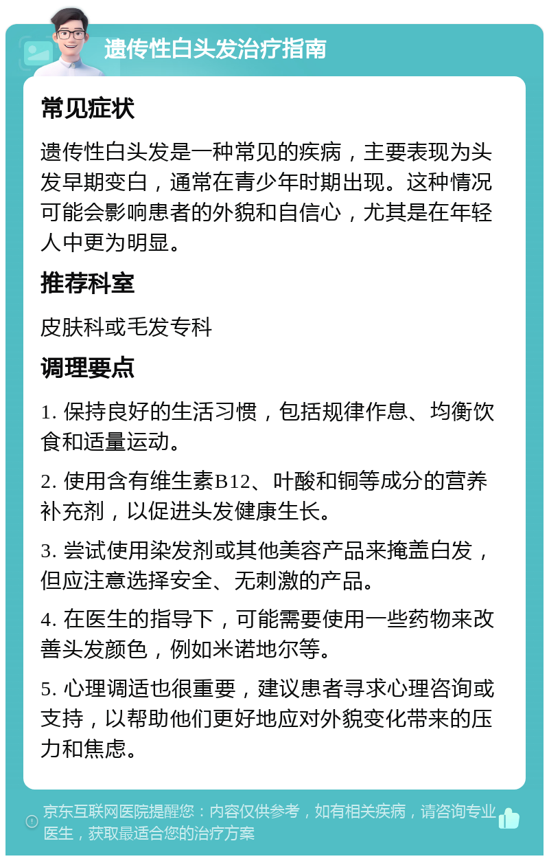 遗传性白头发治疗指南 常见症状 遗传性白头发是一种常见的疾病，主要表现为头发早期变白，通常在青少年时期出现。这种情况可能会影响患者的外貌和自信心，尤其是在年轻人中更为明显。 推荐科室 皮肤科或毛发专科 调理要点 1. 保持良好的生活习惯，包括规律作息、均衡饮食和适量运动。 2. 使用含有维生素B12、叶酸和铜等成分的营养补充剂，以促进头发健康生长。 3. 尝试使用染发剂或其他美容产品来掩盖白发，但应注意选择安全、无刺激的产品。 4. 在医生的指导下，可能需要使用一些药物来改善头发颜色，例如米诺地尔等。 5. 心理调适也很重要，建议患者寻求心理咨询或支持，以帮助他们更好地应对外貌变化带来的压力和焦虑。