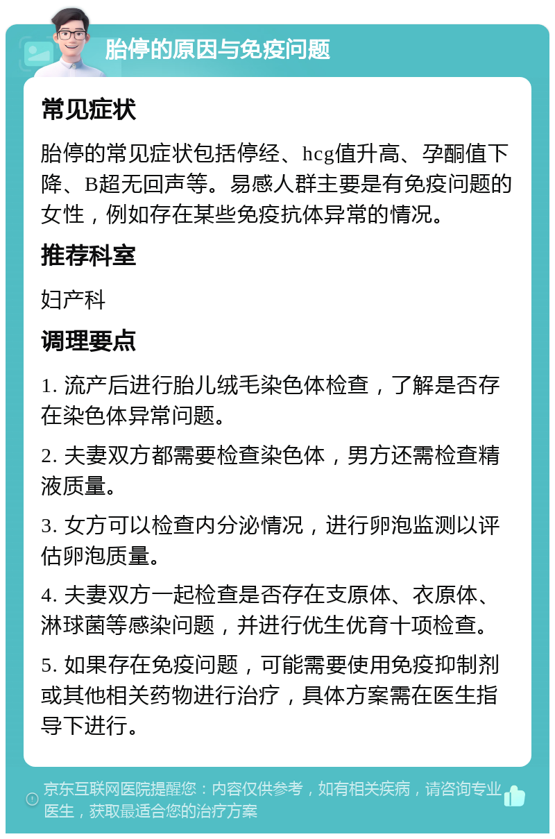 胎停的原因与免疫问题 常见症状 胎停的常见症状包括停经、hcg值升高、孕酮值下降、B超无回声等。易感人群主要是有免疫问题的女性，例如存在某些免疫抗体异常的情况。 推荐科室 妇产科 调理要点 1. 流产后进行胎儿绒毛染色体检查，了解是否存在染色体异常问题。 2. 夫妻双方都需要检查染色体，男方还需检查精液质量。 3. 女方可以检查内分泌情况，进行卵泡监测以评估卵泡质量。 4. 夫妻双方一起检查是否存在支原体、衣原体、淋球菌等感染问题，并进行优生优育十项检查。 5. 如果存在免疫问题，可能需要使用免疫抑制剂或其他相关药物进行治疗，具体方案需在医生指导下进行。