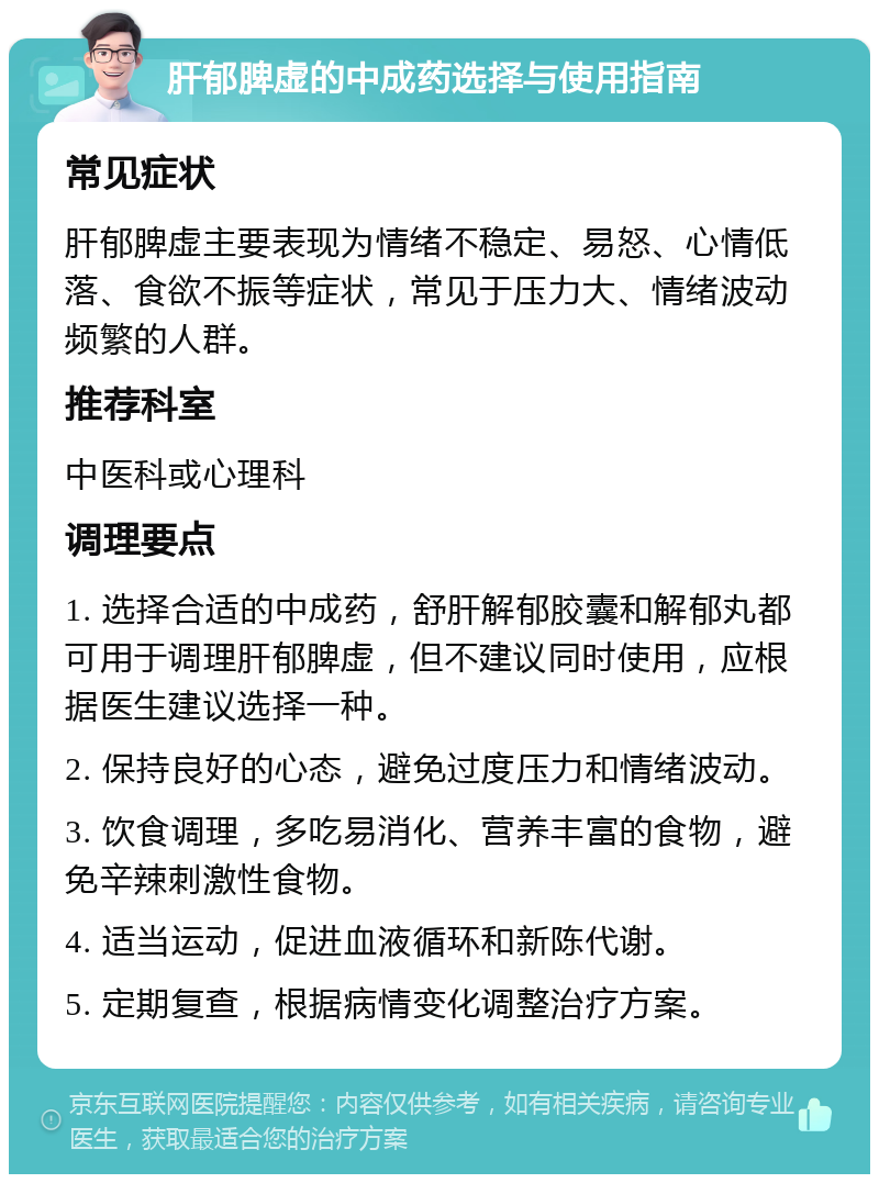 肝郁脾虚的中成药选择与使用指南 常见症状 肝郁脾虚主要表现为情绪不稳定、易怒、心情低落、食欲不振等症状，常见于压力大、情绪波动频繁的人群。 推荐科室 中医科或心理科 调理要点 1. 选择合适的中成药，舒肝解郁胶囊和解郁丸都可用于调理肝郁脾虚，但不建议同时使用，应根据医生建议选择一种。 2. 保持良好的心态，避免过度压力和情绪波动。 3. 饮食调理，多吃易消化、营养丰富的食物，避免辛辣刺激性食物。 4. 适当运动，促进血液循环和新陈代谢。 5. 定期复查，根据病情变化调整治疗方案。