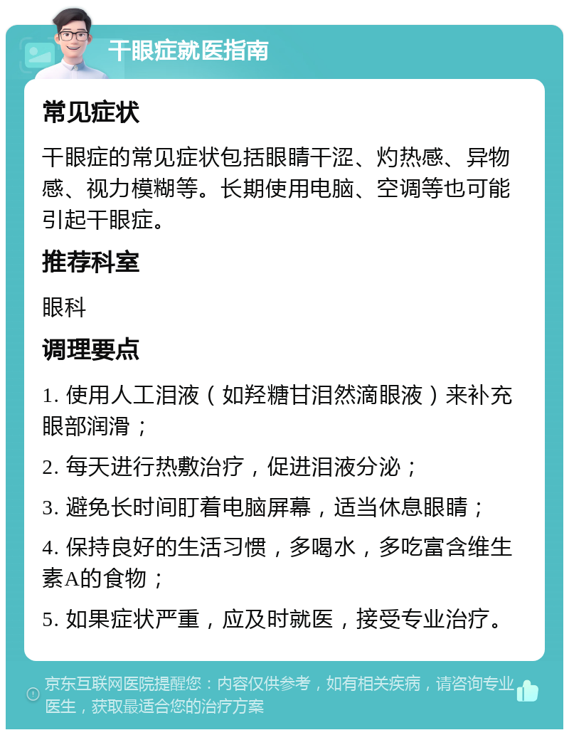 干眼症就医指南 常见症状 干眼症的常见症状包括眼睛干涩、灼热感、异物感、视力模糊等。长期使用电脑、空调等也可能引起干眼症。 推荐科室 眼科 调理要点 1. 使用人工泪液（如羟糖甘泪然滴眼液）来补充眼部润滑； 2. 每天进行热敷治疗，促进泪液分泌； 3. 避免长时间盯着电脑屏幕，适当休息眼睛； 4. 保持良好的生活习惯，多喝水，多吃富含维生素A的食物； 5. 如果症状严重，应及时就医，接受专业治疗。