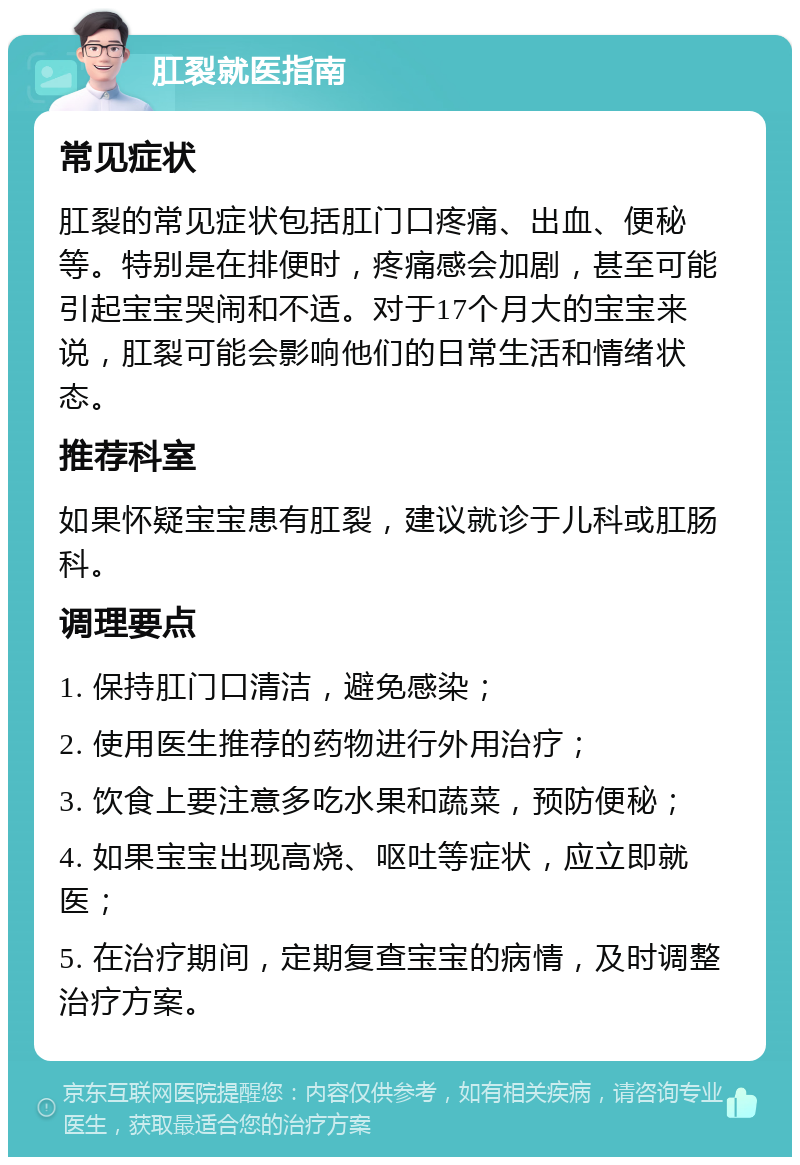 肛裂就医指南 常见症状 肛裂的常见症状包括肛门口疼痛、出血、便秘等。特别是在排便时，疼痛感会加剧，甚至可能引起宝宝哭闹和不适。对于17个月大的宝宝来说，肛裂可能会影响他们的日常生活和情绪状态。 推荐科室 如果怀疑宝宝患有肛裂，建议就诊于儿科或肛肠科。 调理要点 1. 保持肛门口清洁，避免感染； 2. 使用医生推荐的药物进行外用治疗； 3. 饮食上要注意多吃水果和蔬菜，预防便秘； 4. 如果宝宝出现高烧、呕吐等症状，应立即就医； 5. 在治疗期间，定期复查宝宝的病情，及时调整治疗方案。