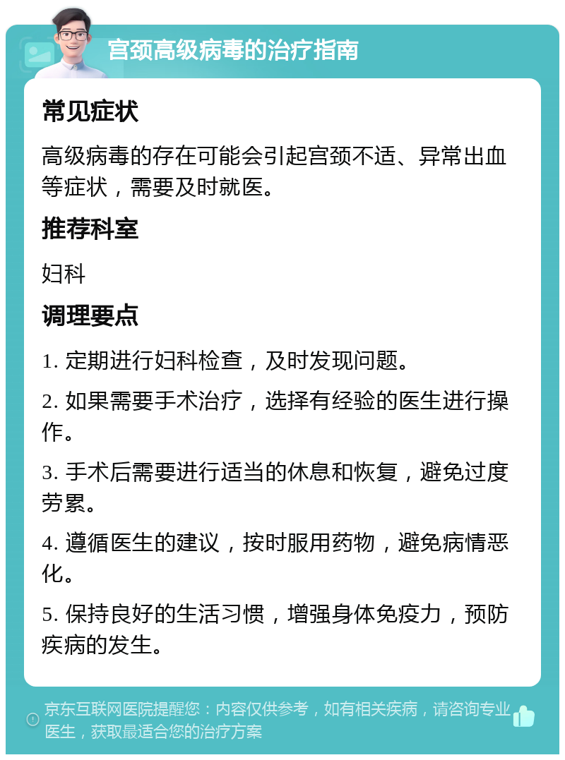 宫颈高级病毒的治疗指南 常见症状 高级病毒的存在可能会引起宫颈不适、异常出血等症状，需要及时就医。 推荐科室 妇科 调理要点 1. 定期进行妇科检查，及时发现问题。 2. 如果需要手术治疗，选择有经验的医生进行操作。 3. 手术后需要进行适当的休息和恢复，避免过度劳累。 4. 遵循医生的建议，按时服用药物，避免病情恶化。 5. 保持良好的生活习惯，增强身体免疫力，预防疾病的发生。