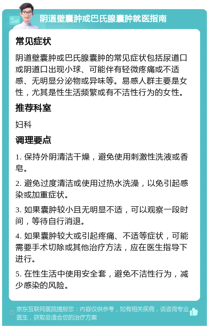 阴道壁囊肿或巴氏腺囊肿就医指南 常见症状 阴道壁囊肿或巴氏腺囊肿的常见症状包括尿道口或阴道口出现小球、可能伴有轻微疼痛或不适感、无明显分泌物或异味等。易感人群主要是女性，尤其是性生活频繁或有不洁性行为的女性。 推荐科室 妇科 调理要点 1. 保持外阴清洁干燥，避免使用刺激性洗液或香皂。 2. 避免过度清洁或使用过热水洗澡，以免引起感染或加重症状。 3. 如果囊肿较小且无明显不适，可以观察一段时间，等待自行消退。 4. 如果囊肿较大或引起疼痛、不适等症状，可能需要手术切除或其他治疗方法，应在医生指导下进行。 5. 在性生活中使用安全套，避免不洁性行为，减少感染的风险。