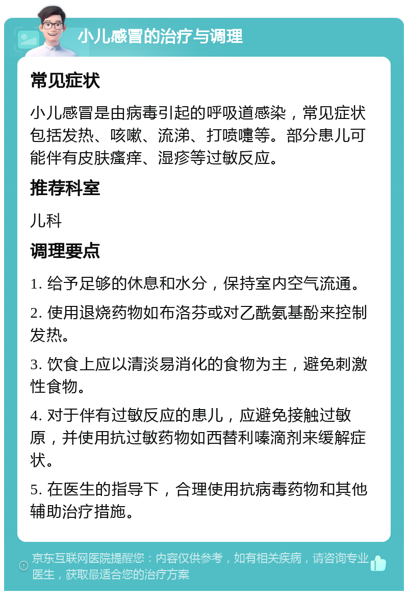 小儿感冒的治疗与调理 常见症状 小儿感冒是由病毒引起的呼吸道感染，常见症状包括发热、咳嗽、流涕、打喷嚏等。部分患儿可能伴有皮肤瘙痒、湿疹等过敏反应。 推荐科室 儿科 调理要点 1. 给予足够的休息和水分，保持室内空气流通。 2. 使用退烧药物如布洛芬或对乙酰氨基酚来控制发热。 3. 饮食上应以清淡易消化的食物为主，避免刺激性食物。 4. 对于伴有过敏反应的患儿，应避免接触过敏原，并使用抗过敏药物如西替利嗪滴剂来缓解症状。 5. 在医生的指导下，合理使用抗病毒药物和其他辅助治疗措施。