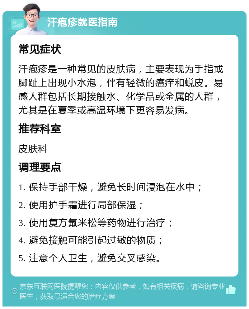 汗疱疹就医指南 常见症状 汗疱疹是一种常见的皮肤病，主要表现为手指或脚趾上出现小水泡，伴有轻微的瘙痒和蜕皮。易感人群包括长期接触水、化学品或金属的人群，尤其是在夏季或高温环境下更容易发病。 推荐科室 皮肤科 调理要点 1. 保持手部干燥，避免长时间浸泡在水中； 2. 使用护手霜进行局部保湿； 3. 使用复方氟米松等药物进行治疗； 4. 避免接触可能引起过敏的物质； 5. 注意个人卫生，避免交叉感染。