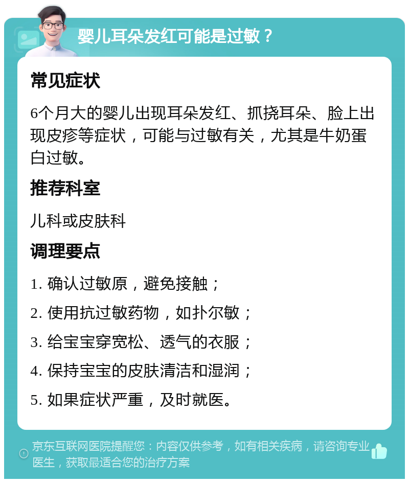 婴儿耳朵发红可能是过敏？ 常见症状 6个月大的婴儿出现耳朵发红、抓挠耳朵、脸上出现皮疹等症状，可能与过敏有关，尤其是牛奶蛋白过敏。 推荐科室 儿科或皮肤科 调理要点 1. 确认过敏原，避免接触； 2. 使用抗过敏药物，如扑尔敏； 3. 给宝宝穿宽松、透气的衣服； 4. 保持宝宝的皮肤清洁和湿润； 5. 如果症状严重，及时就医。