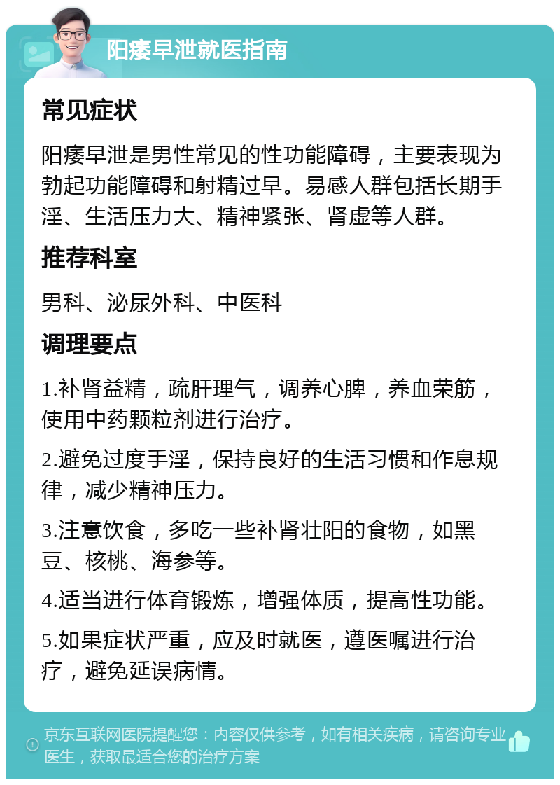 阳痿早泄就医指南 常见症状 阳痿早泄是男性常见的性功能障碍，主要表现为勃起功能障碍和射精过早。易感人群包括长期手淫、生活压力大、精神紧张、肾虚等人群。 推荐科室 男科、泌尿外科、中医科 调理要点 1.补肾益精，疏肝理气，调养心脾，养血荣筋，使用中药颗粒剂进行治疗。 2.避免过度手淫，保持良好的生活习惯和作息规律，减少精神压力。 3.注意饮食，多吃一些补肾壮阳的食物，如黑豆、核桃、海参等。 4.适当进行体育锻炼，增强体质，提高性功能。 5.如果症状严重，应及时就医，遵医嘱进行治疗，避免延误病情。