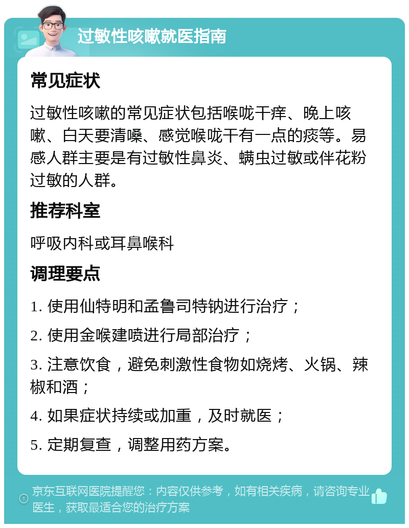 过敏性咳嗽就医指南 常见症状 过敏性咳嗽的常见症状包括喉咙干痒、晚上咳嗽、白天要清嗓、感觉喉咙干有一点的痰等。易感人群主要是有过敏性鼻炎、螨虫过敏或伴花粉过敏的人群。 推荐科室 呼吸内科或耳鼻喉科 调理要点 1. 使用仙特明和孟鲁司特钠进行治疗； 2. 使用金喉建喷进行局部治疗； 3. 注意饮食，避免刺激性食物如烧烤、火锅、辣椒和酒； 4. 如果症状持续或加重，及时就医； 5. 定期复查，调整用药方案。