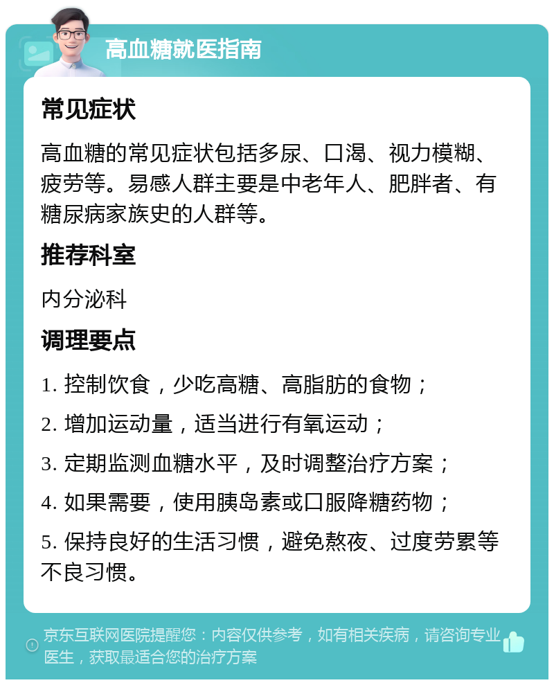 高血糖就医指南 常见症状 高血糖的常见症状包括多尿、口渴、视力模糊、疲劳等。易感人群主要是中老年人、肥胖者、有糖尿病家族史的人群等。 推荐科室 内分泌科 调理要点 1. 控制饮食，少吃高糖、高脂肪的食物； 2. 增加运动量，适当进行有氧运动； 3. 定期监测血糖水平，及时调整治疗方案； 4. 如果需要，使用胰岛素或口服降糖药物； 5. 保持良好的生活习惯，避免熬夜、过度劳累等不良习惯。