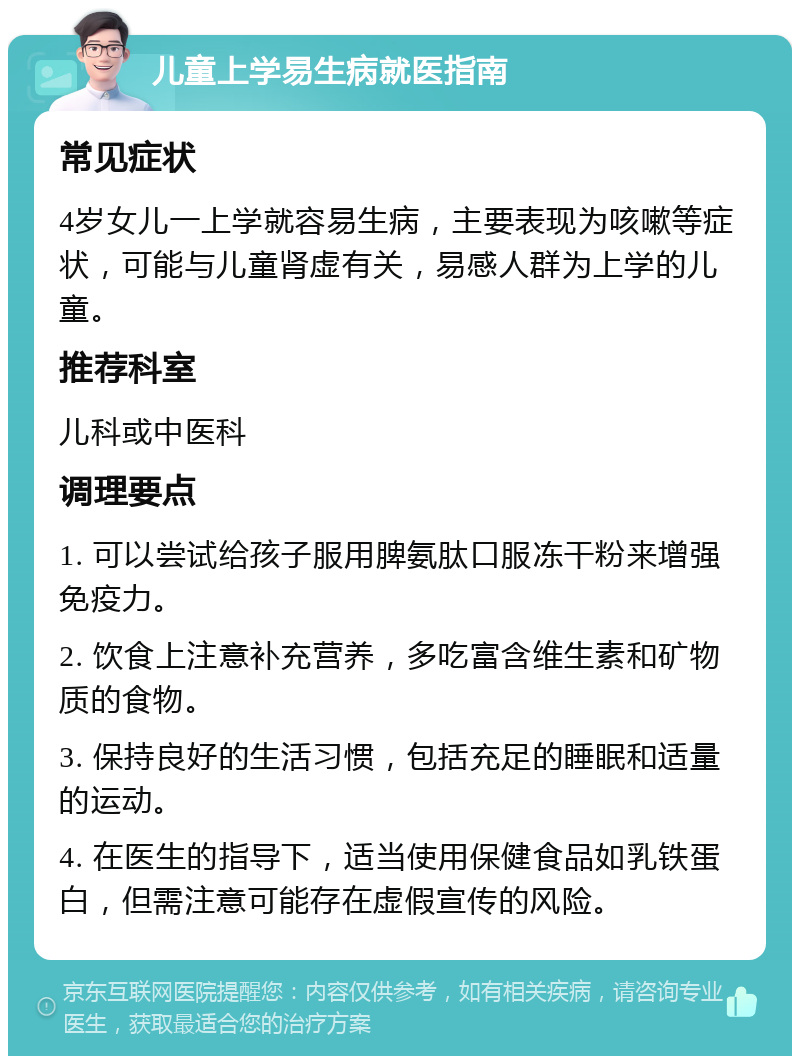 儿童上学易生病就医指南 常见症状 4岁女儿一上学就容易生病，主要表现为咳嗽等症状，可能与儿童肾虚有关，易感人群为上学的儿童。 推荐科室 儿科或中医科 调理要点 1. 可以尝试给孩子服用脾氨肽口服冻干粉来增强免疫力。 2. 饮食上注意补充营养，多吃富含维生素和矿物质的食物。 3. 保持良好的生活习惯，包括充足的睡眠和适量的运动。 4. 在医生的指导下，适当使用保健食品如乳铁蛋白，但需注意可能存在虚假宣传的风险。